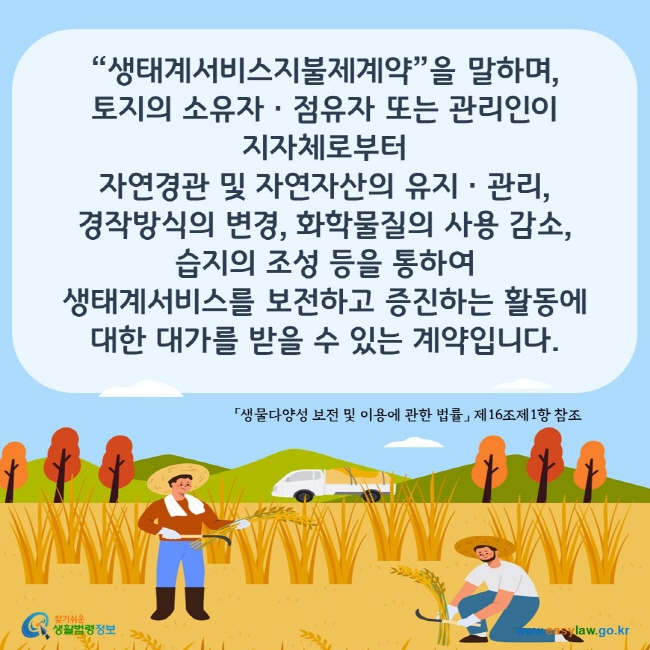 www.easylaw.go.kr “생태계서비스지불제계약”을 말하며,  토지의 소유자ㆍ점유자 또는 관리인이 지자체로부터 자연경관 및 자연자산의 유지ㆍ관리, 경작방식의 변경, 화학물질의 사용 감소, 습지의 조성 등을 통하여 생태계서비스를 보전하고 증진하는 활동에 대한 대가를 받을 수 있는 계약을 말합니다.  「생물다양성 보전 및 이용에 관한 법률」 제16조제1항 참조